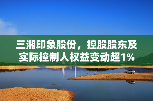 三湘印象股份，控股股东及实际控制人权益变动超1%的重大进展公告