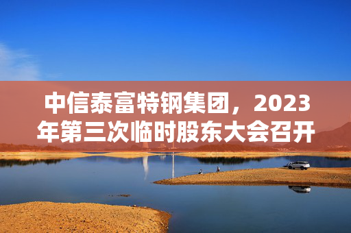 中信泰富特钢集团，2023年第三次临时股东大会召开公告