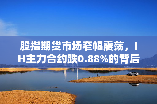 股指期货市场窄幅震荡，IH主力合约跌0.88%的背后原因分析
