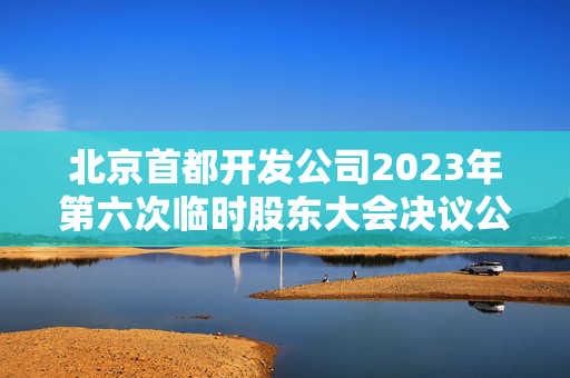 北京首都开发公司2023年第六次临时股东大会决议公告