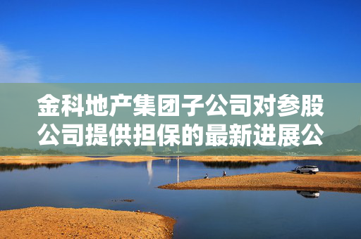 金科地产集团子公司对参股公司提供担保的最新进展公告