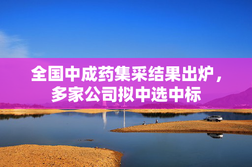 全国中成药集采结果出炉，多家公司拟中选中标