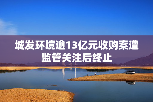 城发环境逾13亿元收购案遭监管关注后终止