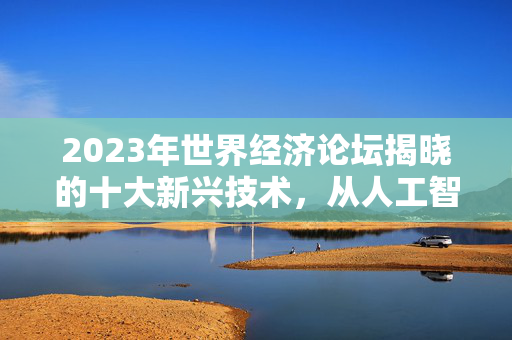 2023年世界经济论坛揭晓的十大新兴技术，从人工智能到柔性电池的未来展望