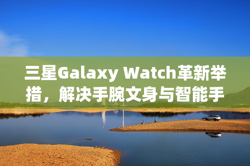 三星Galaxy Watch革新举措，解决手腕文身与智能手表检测功能冲突的方案
