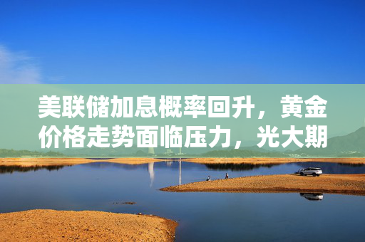 美联储加息概率回升，黄金价格走势面临压力，光大期货视角下的市场分析