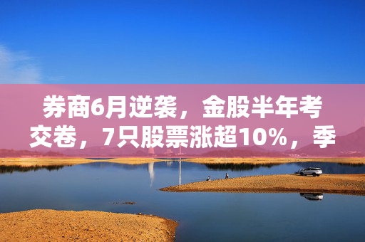 券商6月逆袭，金股半年考交卷，7只股票涨超10%，季度级反弹即将来临？