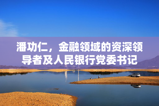 潘功仁，金融领域的资深领导者及人民银行党委书记