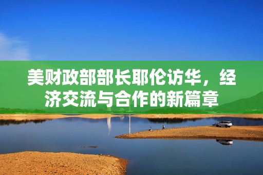 美财政部部长耶伦访华，经济交流与合作的新篇章