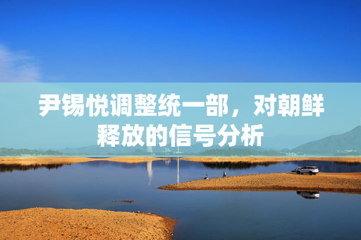 尹锡悦调整统一部，对朝鲜释放的信号分析