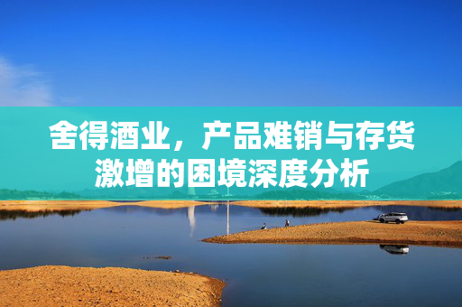 舍得酒业，产品难销与存货激增的困境深度分析