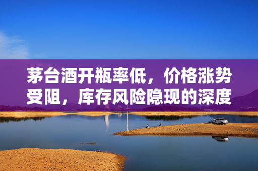 茅台酒开瓶率低，价格涨势受阻，库存风险隐现的深度解析