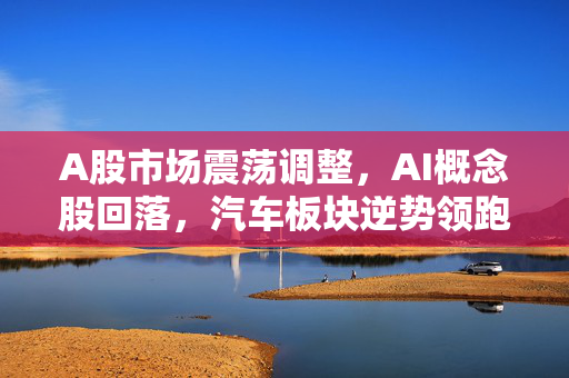 A股市场震荡调整，AI概念股回落，汽车板块逆势领跑