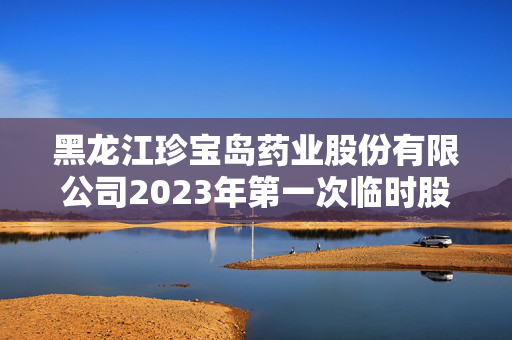 黑龙江珍宝岛药业股份有限公司2023年第一次临时股东大会决议公告