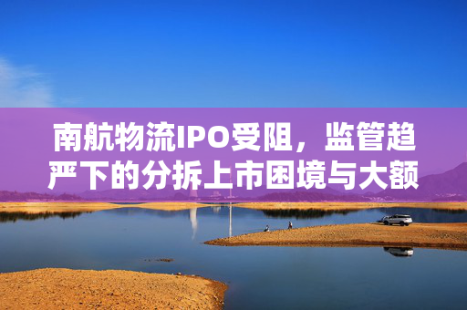 南航物流IPO受阻，监管趋严下的分拆上市困境与大额分红后的募资质疑