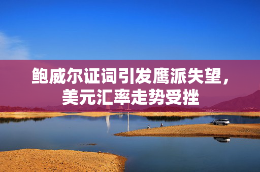 鲍威尔证词引发鹰派失望，美元汇率走势受挫