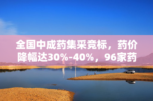 全国中成药集采竞标，药价降幅达30%-40%，96家药企296款药品竞标激烈