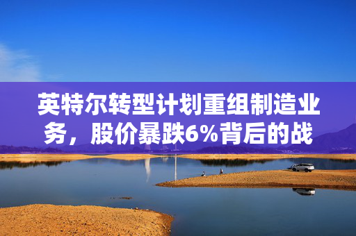 英特尔转型计划重组制造业务，股价暴跌6%背后的战略调整与未来展望