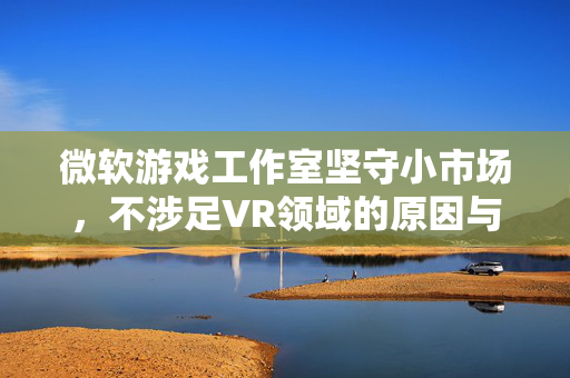 微软游戏工作室坚守小市场，不涉足VR领域的原因与决心