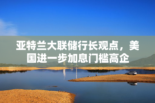 亚特兰大联储行长观点，美国进一步加息门槛高企