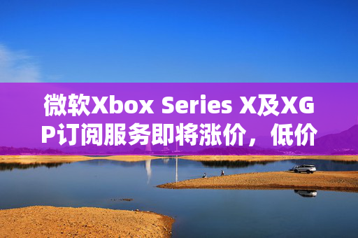 微软Xbox Series X及XGP订阅服务即将涨价，低价时代终结