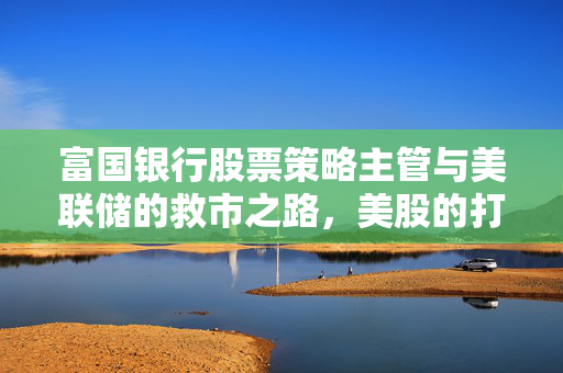 富国银行股票策略主管与美联储的救市之路，美股的打压与应对策略