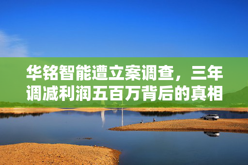 华铭智能遭立案调查，三年调减利润五百万背后的真相