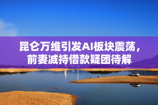 昆仑万维引发AI板块震荡，前妻减持借款疑团待解