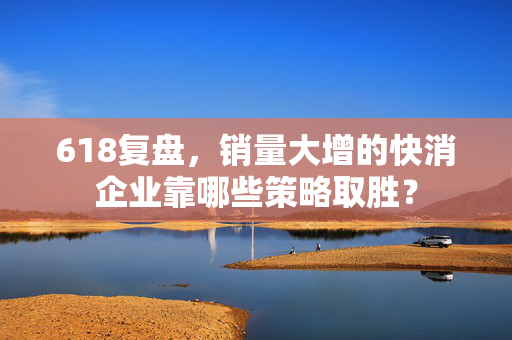 618复盘，销量大增的快消企业靠哪些策略取胜？
