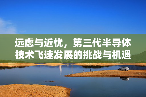 远虑与近忧，第三代半导体技术飞速发展的挑战与机遇