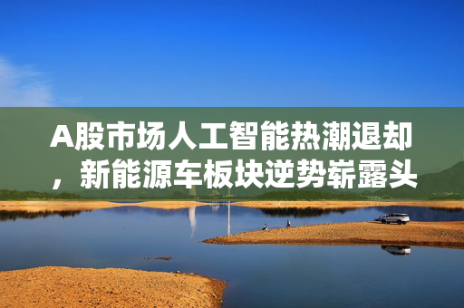 A股市场人工智能热潮退却，新能源车板块逆势崭露头角