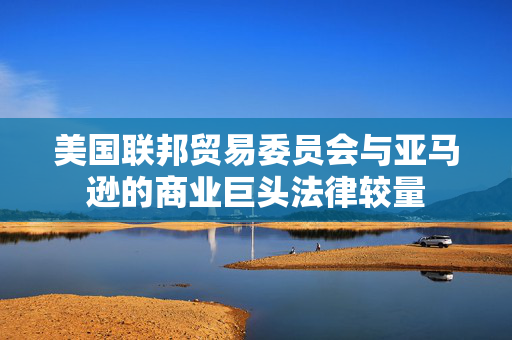 美国联邦贸易委员会与亚马逊的商业巨头法律较量