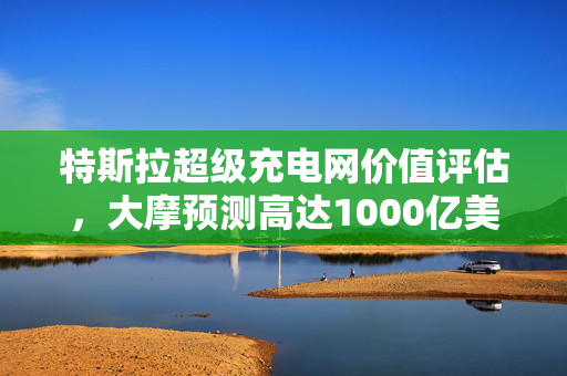 特斯拉超级充电网价值评估，大摩预测高达1000亿美元的惊人潜力