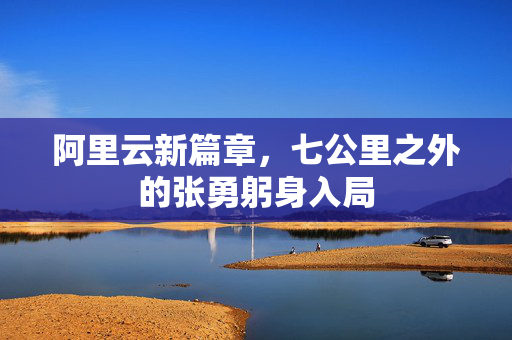 阿里云新篇章，七公里之外的张勇躬身入局