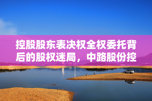 控股股东表决权全权委托背后的股权迷局，中路股份控制权未变更引发上交所紧急问询