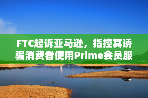 FTC起诉亚马逊，指控其诱骗消费者使用Prime会员服务
