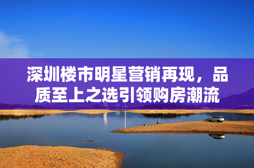 深圳楼市明星营销再现，品质至上之选引领购房潮流
