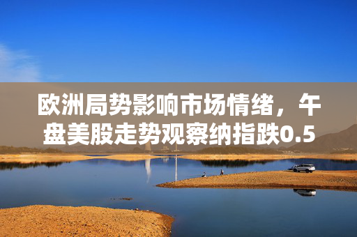 欧洲局势影响市场情绪，午盘美股走势观察纳指跌0.5%