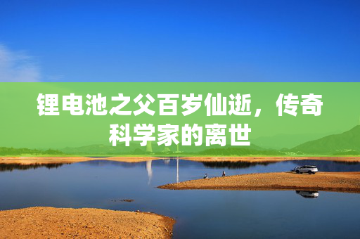 锂电池之父百岁仙逝，传奇科学家的离世