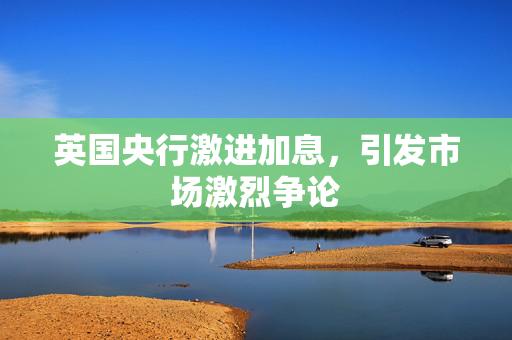英国央行激进加息，引发市场激烈争论