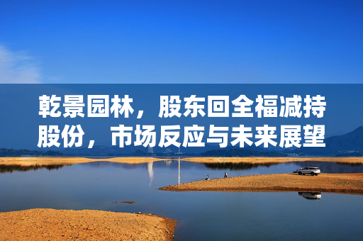 乾景园林，股东回全福减持股份，市场反应与未来展望