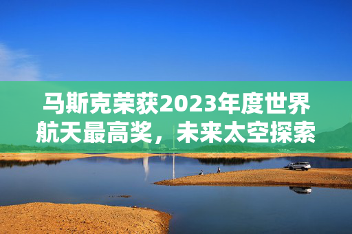 马斯克荣获2023年度世界航天最高奖，未来太空探索的引领者