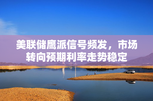 美联储鹰派信号频发，市场转向预期利率走势稳定