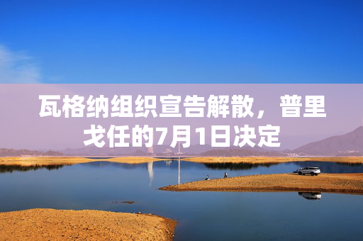 瓦格纳组织宣告解散，普里戈任的7月1日决定