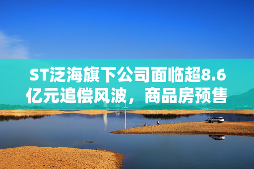 ST泛海旗下公司面临超8.6亿元追偿风波，商品房预售合同纠纷引发关注