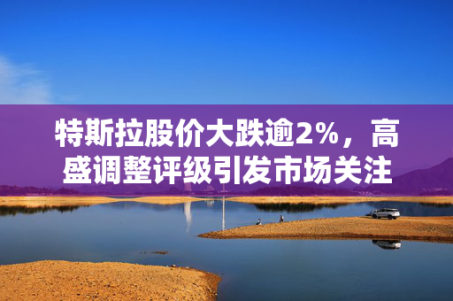 特斯拉股价大跌逾2%，高盛调整评级引发市场关注