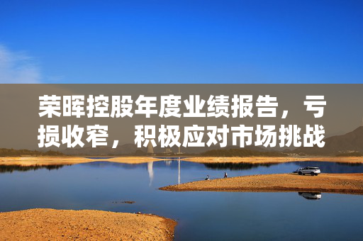荣晖控股年度业绩报告，亏损收窄，积极应对市场挑战