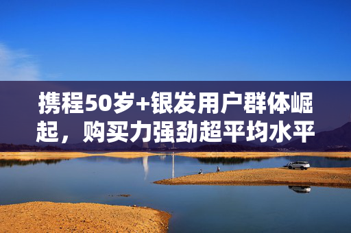 携程50岁+银发用户群体崛起，购买力强劲超平均水平30%