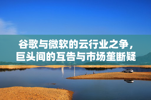 谷歌与微软的云行业之争，巨头间的互告与市场垄断疑云