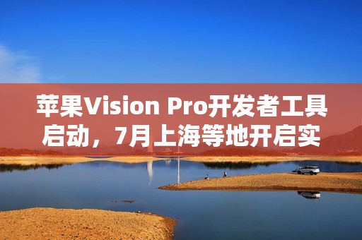 苹果Vision Pro开发者工具启动，7月上海等地开启实践体验之旅